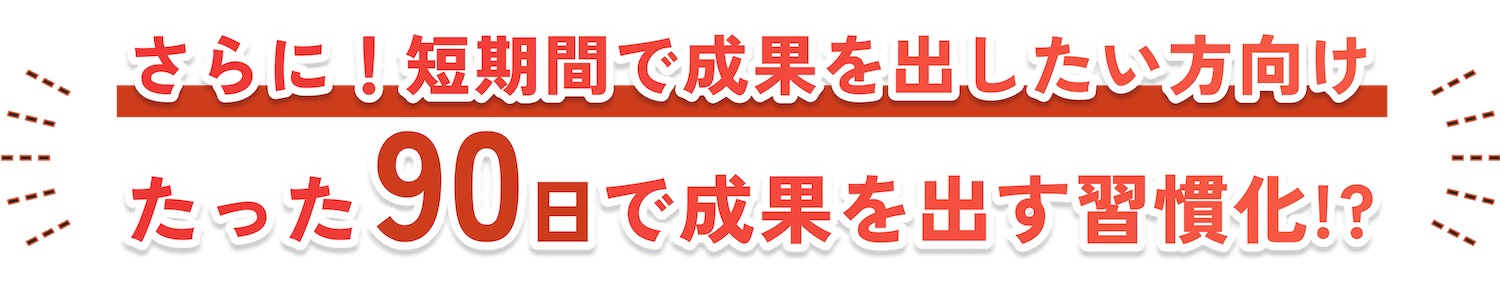 さらに！短期間で成果を出したい方向け たった90日で成果を出す習慣化!?